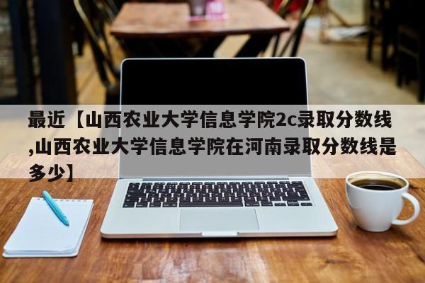 最近【山西农业大学信息学院2c录取分数线,山西农业大学信息学院在河南录取分数线是多少】
