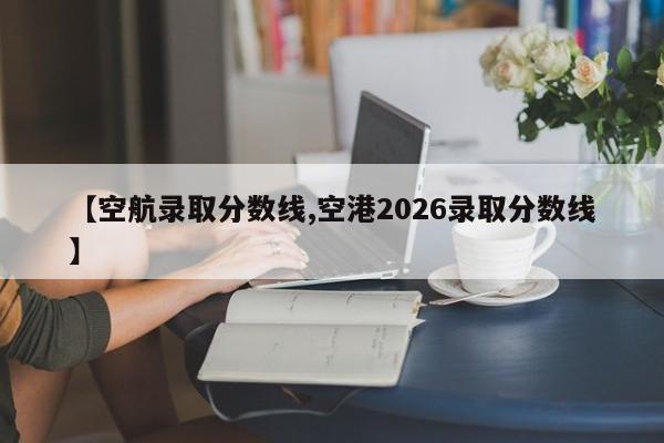 【空航录取分数线,空港2026录取分数线】