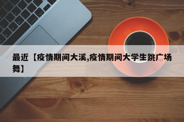 最近【疫情期间大溪,疫情期间大学生跳广场舞】