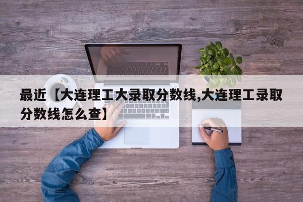 最近【大连理工大录取分数线,大连理工录取分数线怎么查】