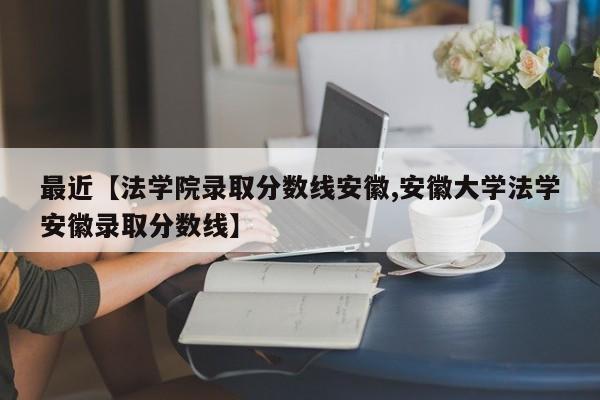 最近【法学院录取分数线安徽,安徽大学法学安徽录取分数线】