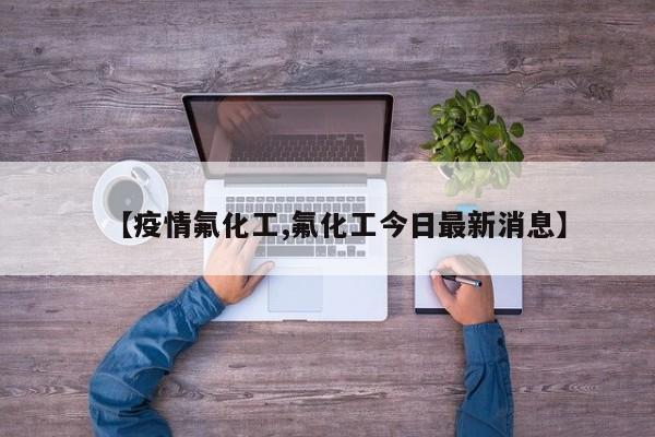 【疫情氟化工,氟化工今日最新消息】