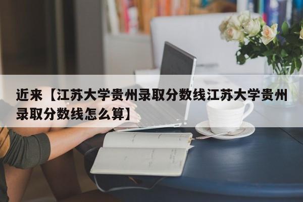 近来【江苏大学贵州录取分数线江苏大学贵州录取分数线怎么算】
