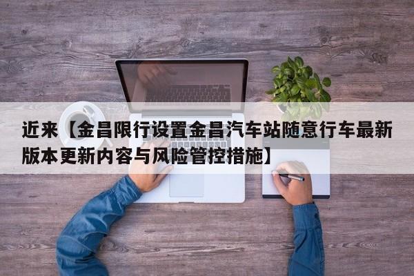 近来【金昌限行设置金昌汽车站随意行车最新版本更新内容与风险管控措施】