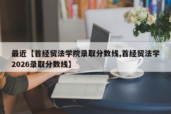 最近【首经贸法学院录取分数线,首经贸法学2026录取分数线】