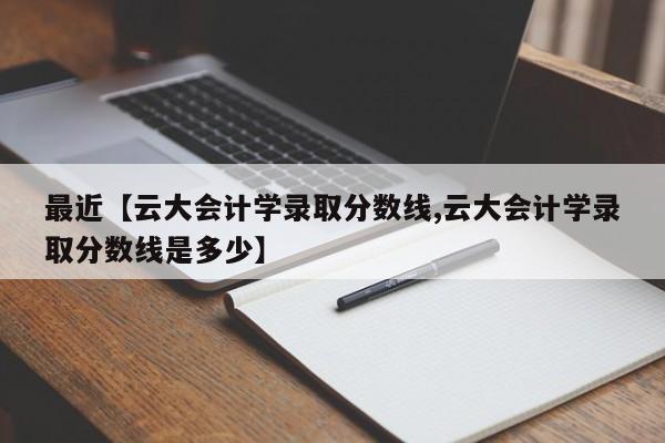 最近【云大会计学录取分数线,云大会计学录取分数线是多少】