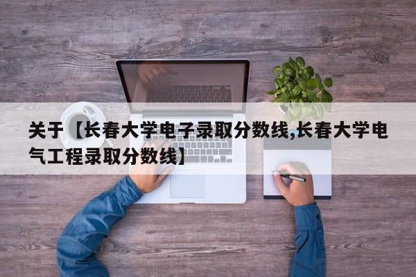 关于【长春大学电子录取分数线,长春大学电气工程录取分数线】