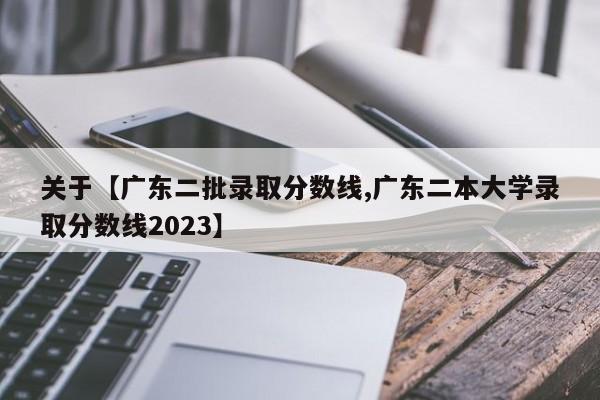 关于【广东二批录取分数线,广东二本大学录取分数线2023】