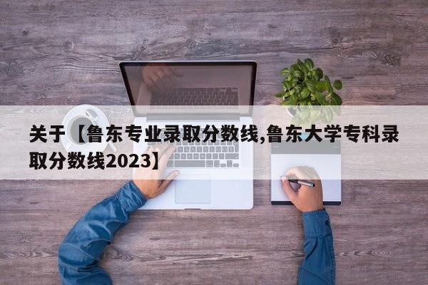 关于【鲁东专业录取分数线,鲁东大学专科录取分数线2023】