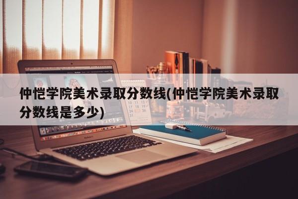 仲恺学院美术录取分数线(仲恺学院美术录取分数线是多少)