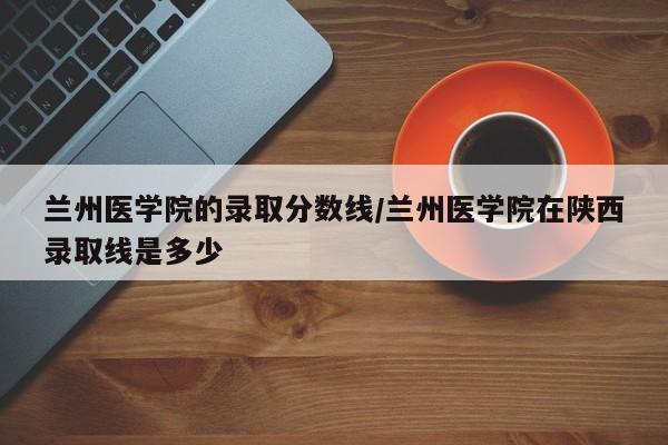 兰州医学院的录取分数线/兰州医学院在陕西录取线是多少