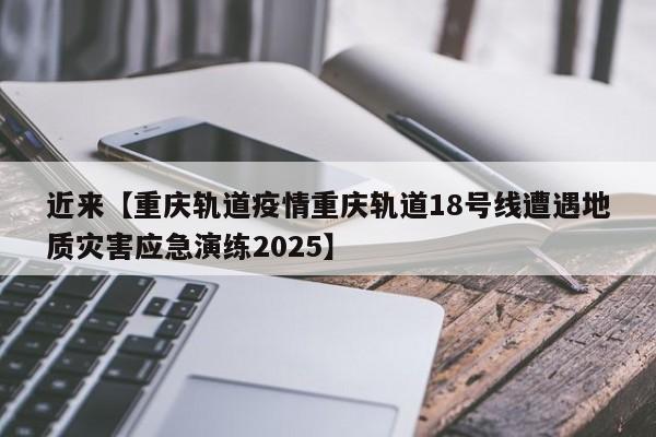 近来【重庆轨道疫情重庆轨道18号线遭遇地质灾害应急演练2025】