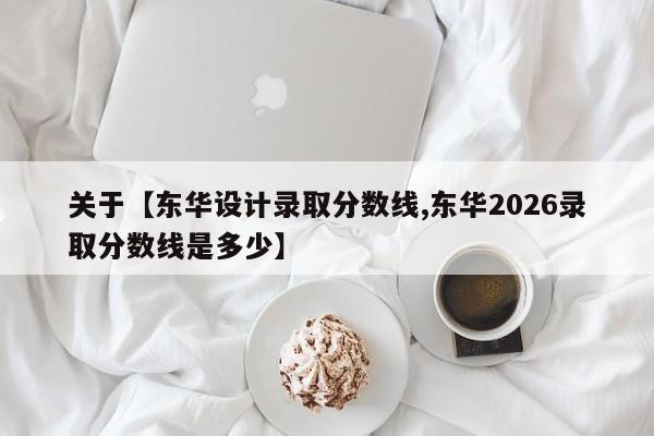 关于【东华设计录取分数线,东华2026录取分数线是多少】