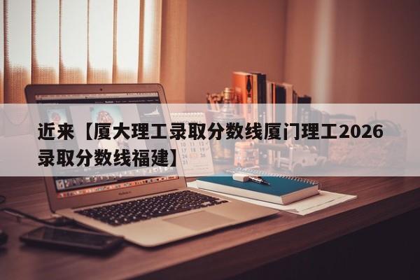 近来【厦大理工录取分数线厦门理工2026录取分数线福建】