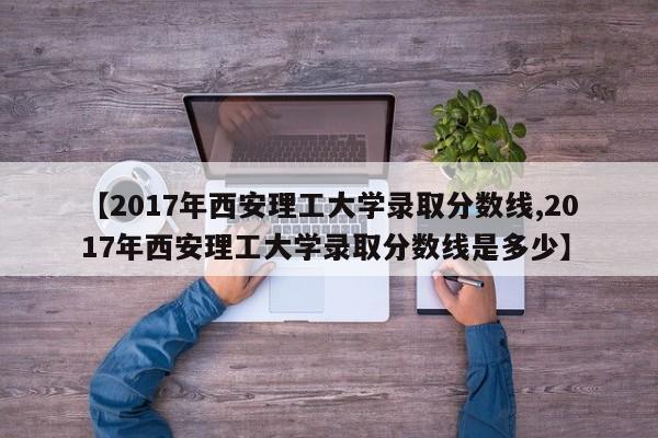 【2017年西安理工大学录取分数线,2017年西安理工大学录取分数线是多少】