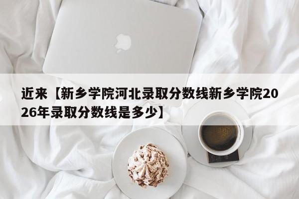 近来【新乡学院河北录取分数线新乡学院2026年录取分数线是多少】