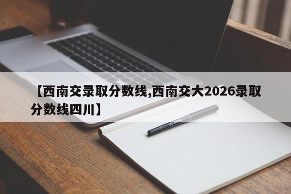 【西南交录取分数线,西南交大2026录取分数线四川】