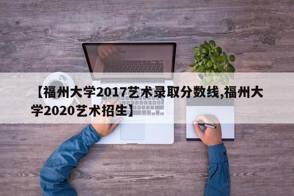 【福州大学2017艺术录取分数线,福州大学2020艺术招生】