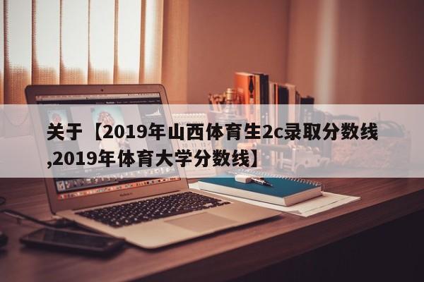 关于【2019年山西体育生2c录取分数线,2019年体育大学分数线】