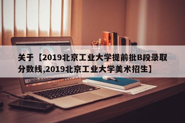关于【2019北京工业大学提前批B段录取分数线,2019北京工业大学美术招生】