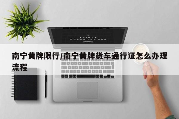 南宁黄牌限行/南宁黄牌货车通行证怎么办理流程
