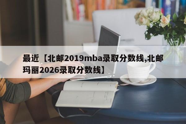 最近【北邮2019mba录取分数线,北邮玛丽2026录取分数线】