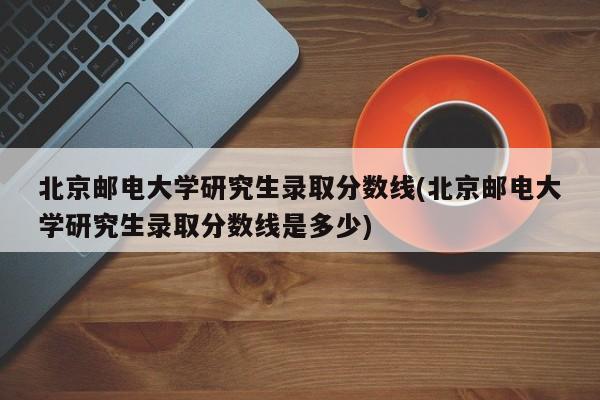 北京邮电大学研究生录取分数线(北京邮电大学研究生录取分数线是多少)
