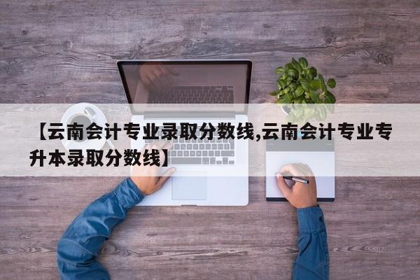 【云南会计专业录取分数线,云南会计专业专升本录取分数线】