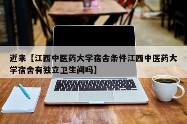 近来【江西中医药大学宿舍条件江西中医药大学宿舍有独立卫生间吗】
