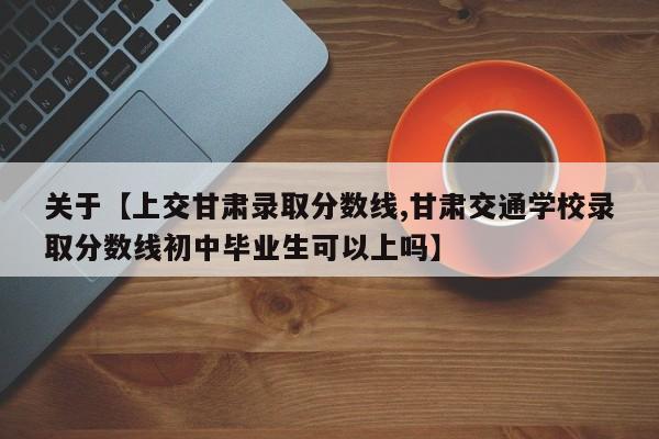 关于【上交甘肃录取分数线,甘肃交通学校录取分数线初中毕业生可以上吗】