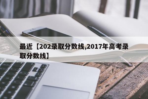 最近【202录取分数线,2017年高考录取分数线】