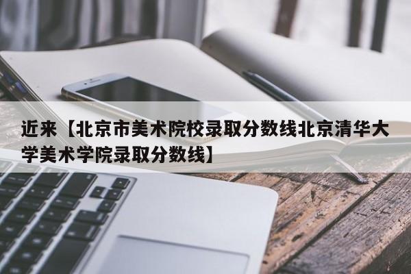 近来【北京市美术院校录取分数线北京清华大学美术学院录取分数线】
