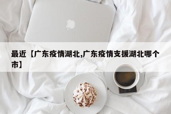 最近【广东疫情湖北,广东疫情支援湖北哪个市】