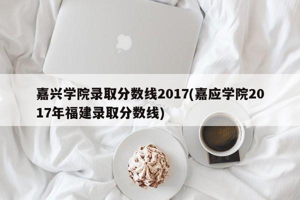 嘉兴学院录取分数线2017(嘉应学院2017年福建录取分数线)