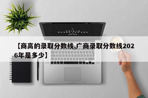 【商高的录取分数线,广商录取分数线2026年是多少】