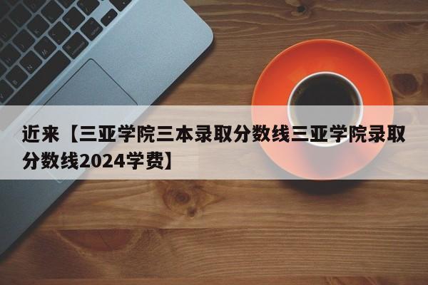 近来【三亚学院三本录取分数线三亚学院录取分数线2024学费】