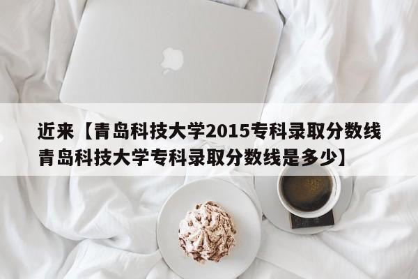 近来【青岛科技大学2015专科录取分数线青岛科技大学专科录取分数线是多少】