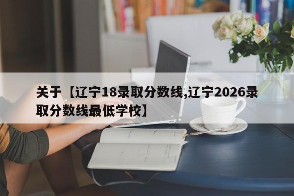 关于【辽宁18录取分数线,辽宁2026录取分数线最低学校】