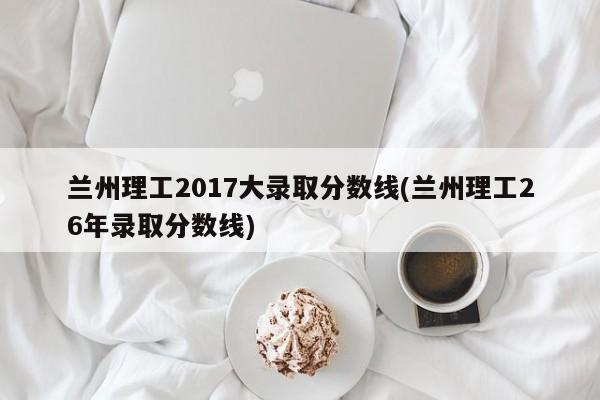 兰州理工2017大录取分数线(兰州理工26年录取分数线)