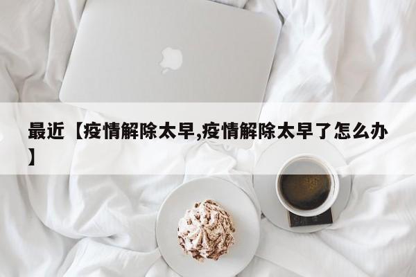 最近【疫情解除太早,疫情解除太早了怎么办】