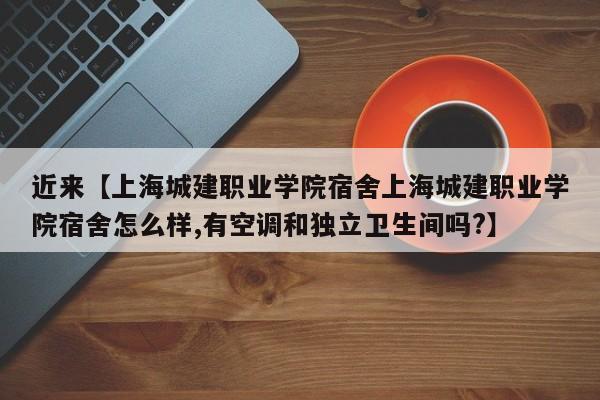 近来【上海城建职业学院宿舍上海城建职业学院宿舍怎么样,有空调和独立卫生间吗?】