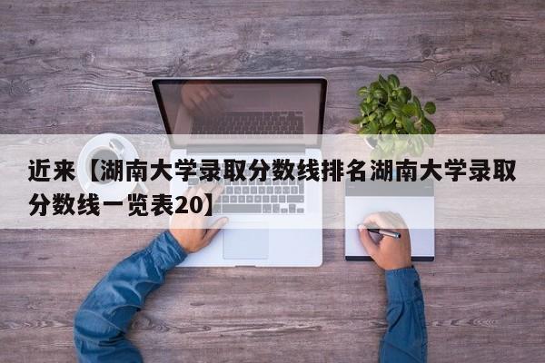 近来【湖南大学录取分数线排名湖南大学录取分数线一览表20】