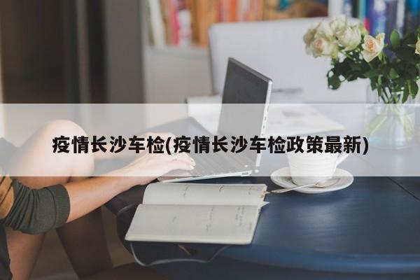 疫情长沙车检(疫情长沙车检政策最新)