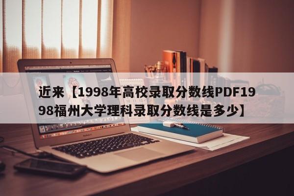 近来【1998年高校录取分数线PDF1998福州大学理科录取分数线是多少】