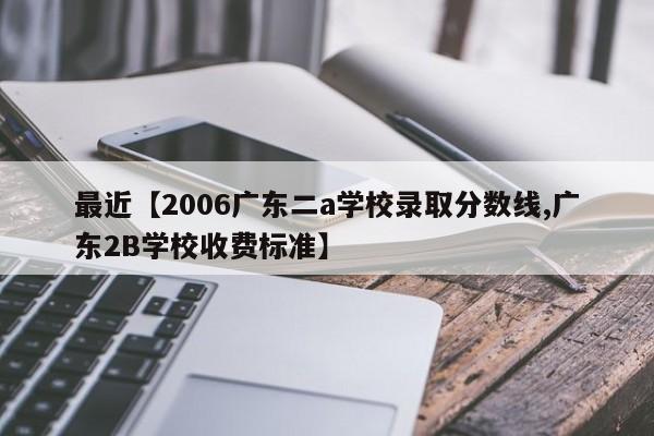 最近【2006广东二a学校录取分数线,广东2B学校收费标准】