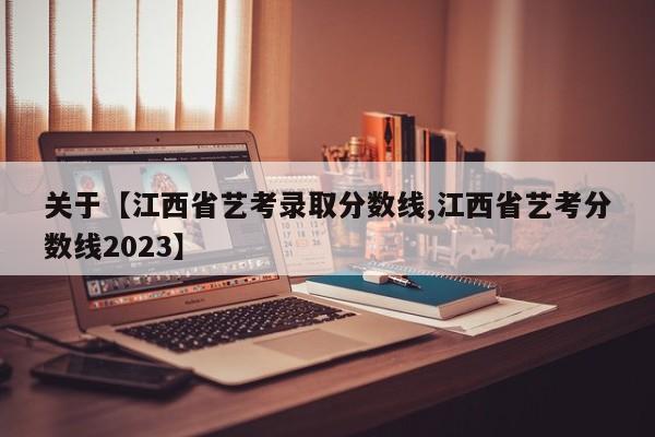 关于【江西省艺考录取分数线,江西省艺考分数线2023】