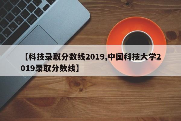 【科技录取分数线2019,中国科技大学2019录取分数线】