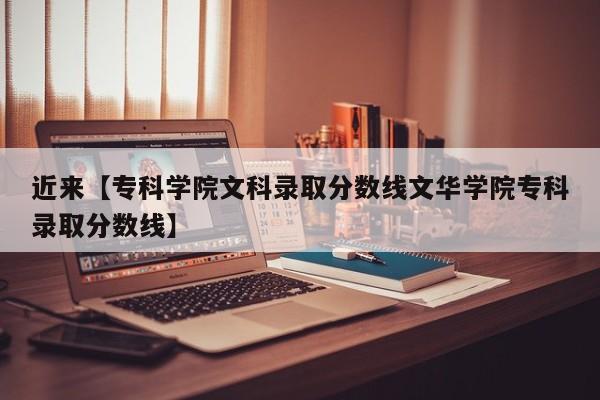 近来【专科学院文科录取分数线文华学院专科录取分数线】