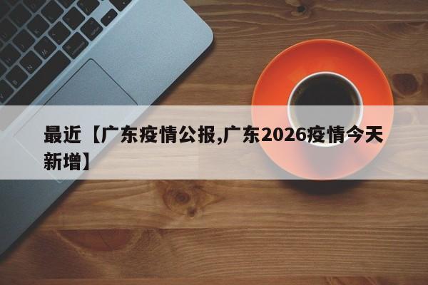 最近【广东疫情公报,广东2026疫情今天新增】