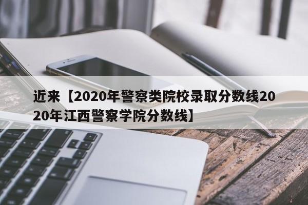 近来【2020年警察类院校录取分数线2020年江西警察学院分数线】